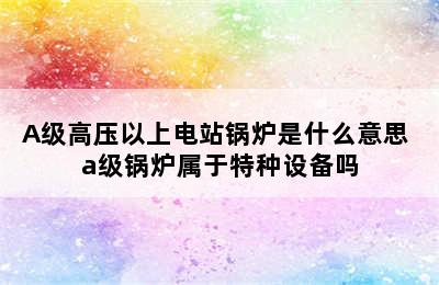 A级高压以上电站锅炉是什么意思 a级锅炉属于特种设备吗